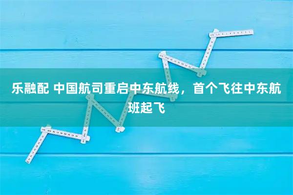 乐融配 中国航司重启中东航线，首个飞往中东航班起飞