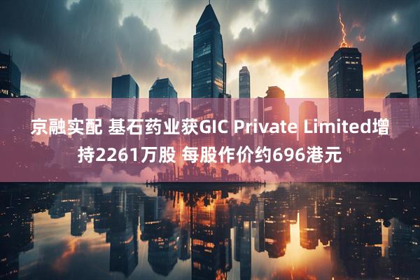京融实配 基石药业获GIC Private Limited增持2261万股 每股作价约696港元