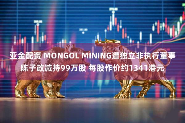 亚金配资 MONGOL MINING遭独立非执行董事陈子政减持99万股 每股作价约1341港元
