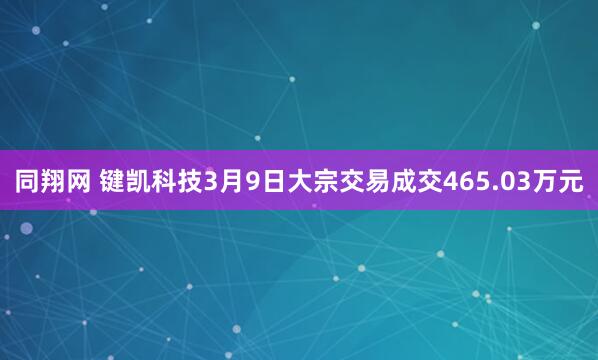同翔网 键凯科技3月9日大宗交易成交465.03万元