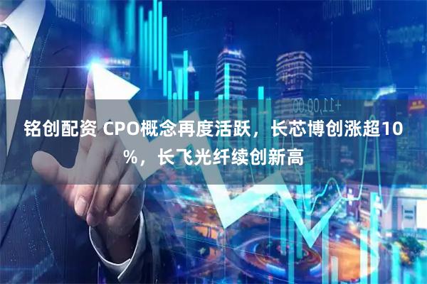 铭创配资 CPO概念再度活跃，长芯博创涨超10%，长飞光纤续创新高