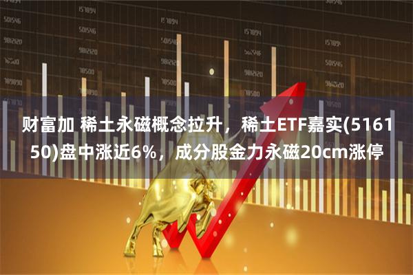 财富加 稀土永磁概念拉升,稀土ETF嘉实(516150)盘中涨近6%,成分股金力永磁20cm涨停