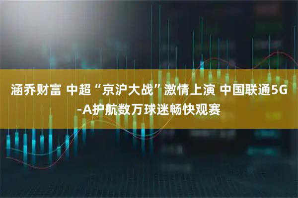 涵乔财富 中超“京沪大战”激情上演 中国联通5G-A护航数万球迷畅快观赛