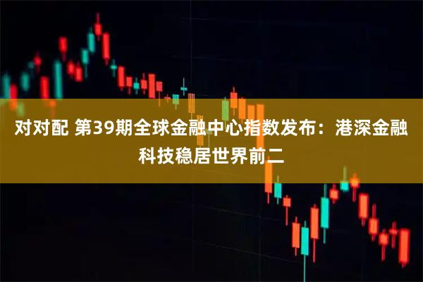 对对配 第39期全球金融中心指数发布:港深金融科技稳居世界前二