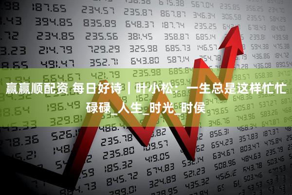 赢赢顺配资 每日好诗｜叶小松：一生总是这样忙忙碌碌_人生_时光_时侯