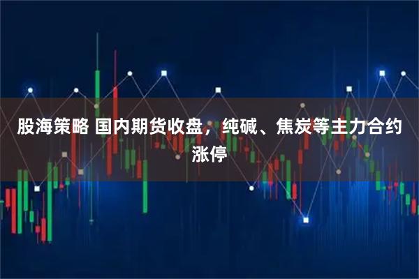 股海策略 国内期货收盘，纯碱、焦炭等主力合约涨停
