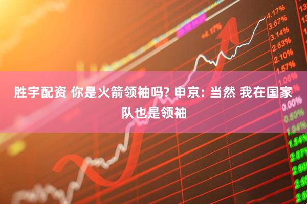 胜宇配资 你是火箭领袖吗? 申京: 当然 我在国家队也是领袖