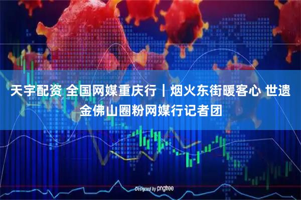 天宇配资 全国网媒重庆行｜烟火东街暖客心 世遗金佛山圈粉网媒行记者团