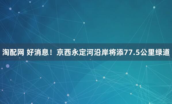 淘配网 好消息！京西永定河沿岸将添77.5公里绿道