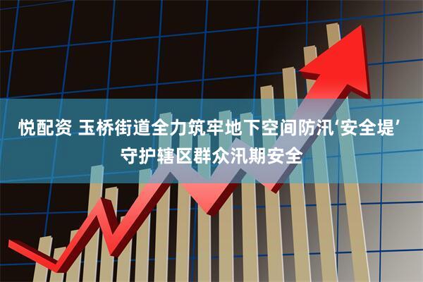 悦配资 玉桥街道全力筑牢地下空间防汛‘安全堤’ 守护辖区群众汛期安全