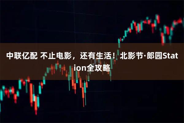 中联亿配 不止电影，还有生活！北影节·郎园Station全攻略