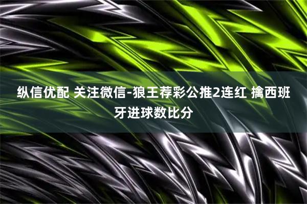 纵信优配 关注微信-狼王荐彩公推2连红 擒西班牙进球数比分