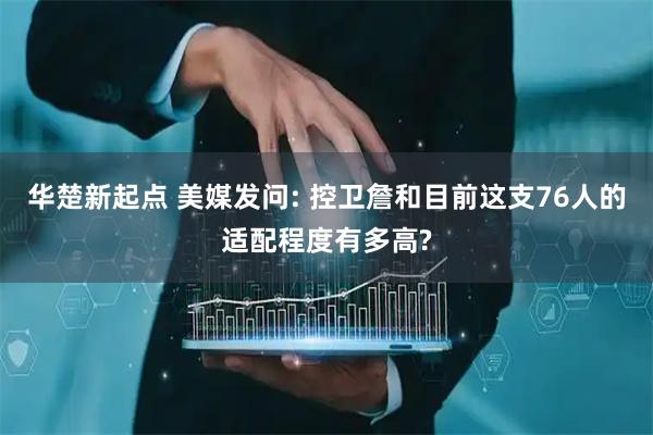 华楚新起点 美媒发问: 控卫詹和目前这支76人的适配程度有多高?