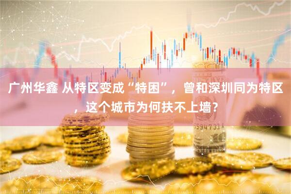 广州华鑫 从特区变成“特困”，曾和深圳同为特区，这个城市为何扶不上墙？