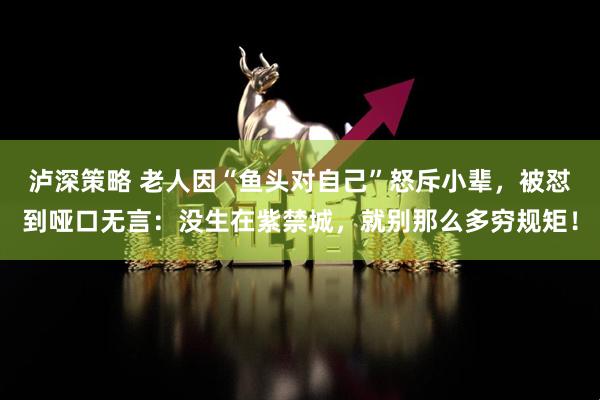 泸深策略 老人因“鱼头对自己”怒斥小辈，被怼到哑口无言：没生在紫禁城，就别那么多穷规矩！
