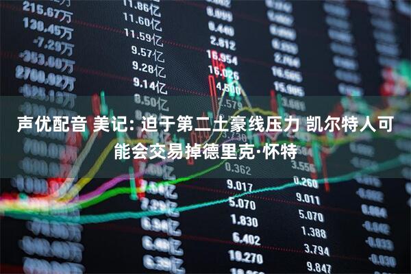 声优配音 美记: 迫于第二土豪线压力 凯尔特人可能会交易掉德里克·怀特