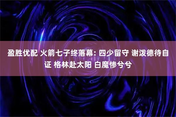 盈胜优配 火箭七子终落幕: 四少留守 谢泼德待自证 格林赴太阳 白魔惨兮兮
